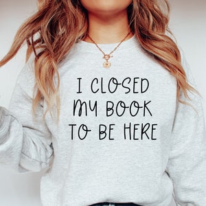 I Closed My Book To Be Here Sweatshirt, Closed My Book Crewneck, Bookish Sweatshirt, Book Reading Crewneck Gift for Book Lover Bookworm