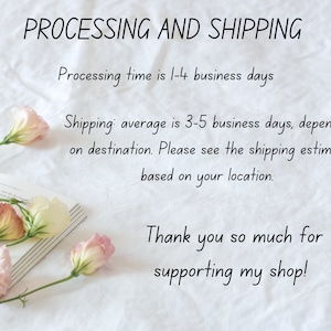 May include: A white background with text that reads "PROCESSING AND SHIPPING" and "Processing time is 1-4 business days". Below the text is a line of text that reads "Shipping: average is 3-5 business days, depending on destination. Please see the shipping estimate based on your location." Below that is a line of text that reads "Thank you so much for supporting my shop!" There are pink and white flowers on a book in the bottom left corner of the image.