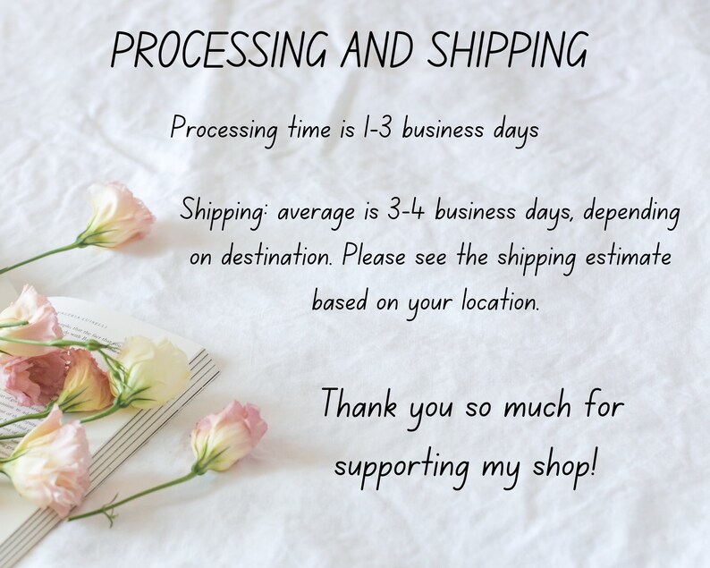 May include: A white background with text that reads "PROCESSING AND SHIPPING" and "Processing time is 1-3 business days" and "Shipping: average is 3-4 business days, depending on destination. Please see the shipping estimate based on your location." and "Thank you so much for supporting my shop!"  There are pink flowers on a book in the bottom left corner of the image.