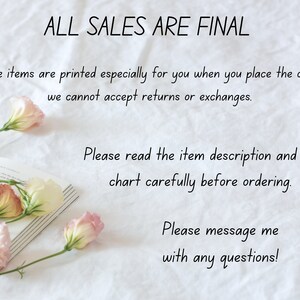 May include: A white background with text that reads "ALL SALES ARE FINAL." The text continues, "Since items are printed especially for you when you place the order, we cannot accept returns or exchanges. Please read the item description and size chart carefully before ordering. Please message me with any questions!"  Pink flowers are arranged on a book in the lower left corner of the image.
