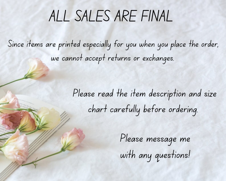 May include: A white background with text that reads "ALL SALES ARE FINAL." The text continues, "Since items are printed especially for you when you place the order, we cannot accept returns or exchanges. Please read the item description and size chart carefully before ordering. Please message me with any questions!"  Pink flowers are arranged on a book in the lower left corner of the image.
