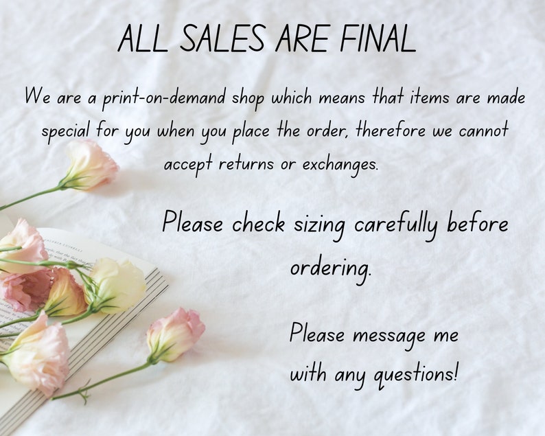Puede incluir: Un fondo blanco con texto que dice "ALL SALES ARE FINAL" y "We are a print-on-demand shop which means that items are made special for you when you place the order, therefore we cannot accept returns or exchanges. Please check sizing carefully before ordering. Please message me with any questions!"  Hay flores rosas y blancas en el lado izquierdo de la imagen.