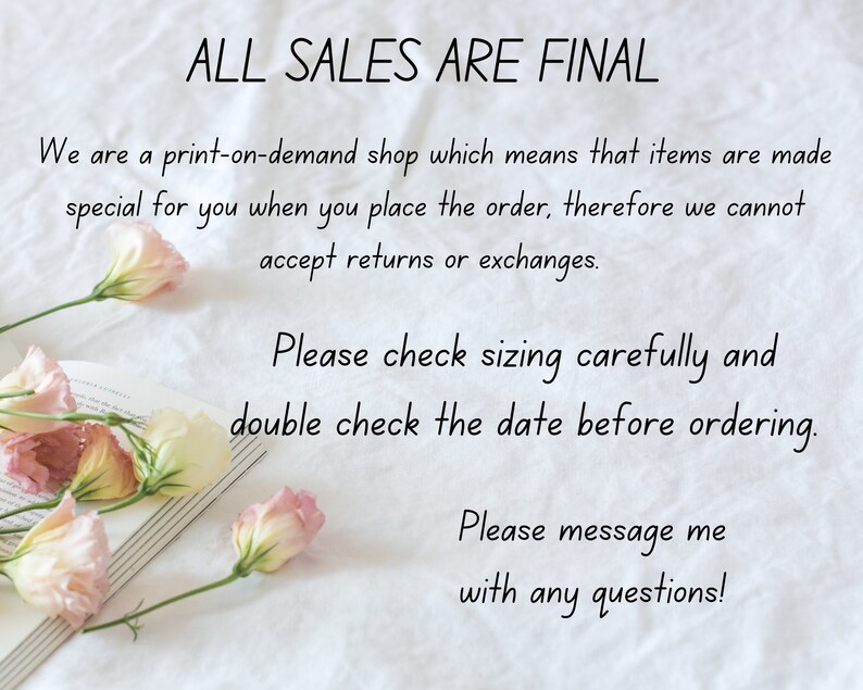 May include: A white background with text that reads "ALL SALES ARE FINAL". The text continues, "We are a print-on-demand shop which means that items are made special for you when you place the order, therefore we cannot accept returns or exchanges. Please check sizing carefully and double check the date before ordering. Please message me with any questions!"  There are pink flowers and a book in the image.