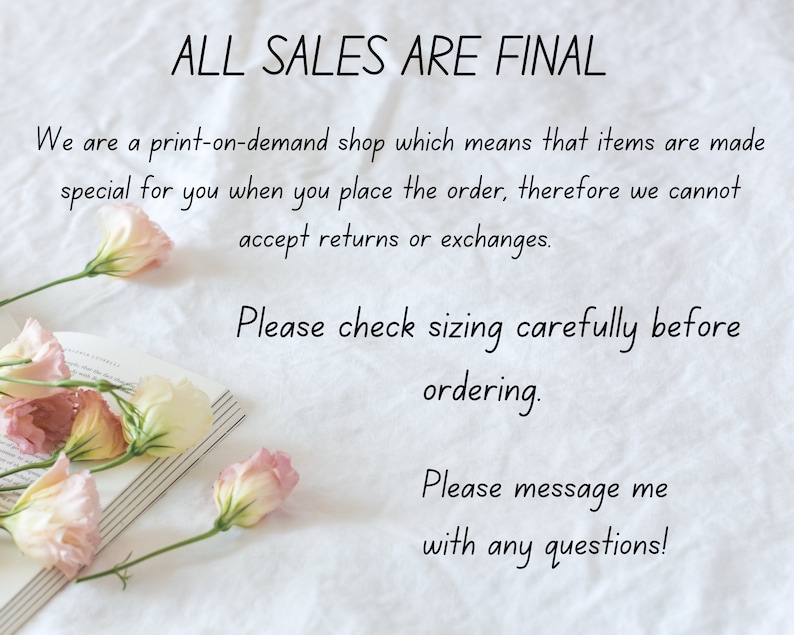 May include: A white background with text that reads "ALL SALES ARE FINAL". The text continues, "We are a print-on-demand shop which means that items are made special for you when you place the order, therefore we cannot accept returns or exchanges. Please check sizing carefully before ordering. Please message me with any questions!"  The text is written in black cursive font.  There are pink and white flowers on the left side of the image.