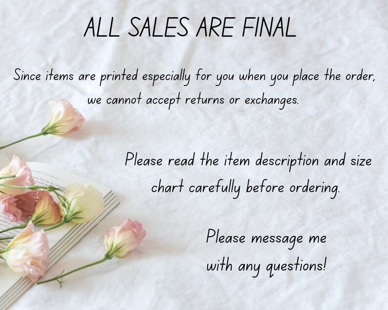 Op de afbeelding: Een witte achtergrond met tekst die luidt "ALL SALES ARE FINAL." De tekst gaat verder: "Since items are printed especially for you when you place the order, we cannot accept returns or exchanges. Please read the item description and size chart carefully before ordering. Please message me with any questions!"  Roze bloemen zijn gerangschikt op een boek in de linkerbenedenhoek van de afbeelding.