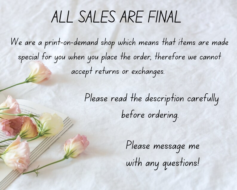 May include: A white background with text that reads "ALL SALES ARE FINAL" and "We are a print-on-demand shop which means that items are made special for you when you place the order, therefore we cannot accept returns or exchanges. Please read the description carefully before ordering. Please message me with any questions!"  There are pink flowers on a book in the bottom left corner of the image.