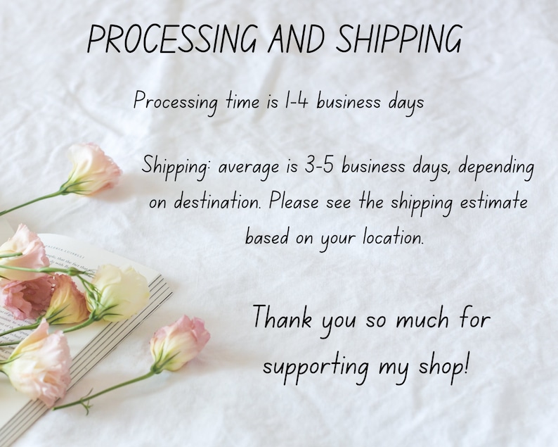 May include: A white background with text that reads "PROCESSING AND SHIPPING" and "Processing time is 1-4 business days". Below the text is a line of text that reads "Shipping: average is 3-5 business days, depending on destination. Please see the shipping estimate based on your location." Below that is a line of text that reads "Thank you so much for supporting my shop!" There are pink and white flowers on a book in the bottom left corner of the image.