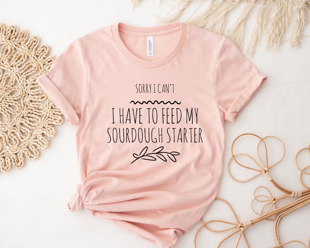 Sourdough Shirt, Sorry I Can’t I Have to Feed My Sourdough Starter