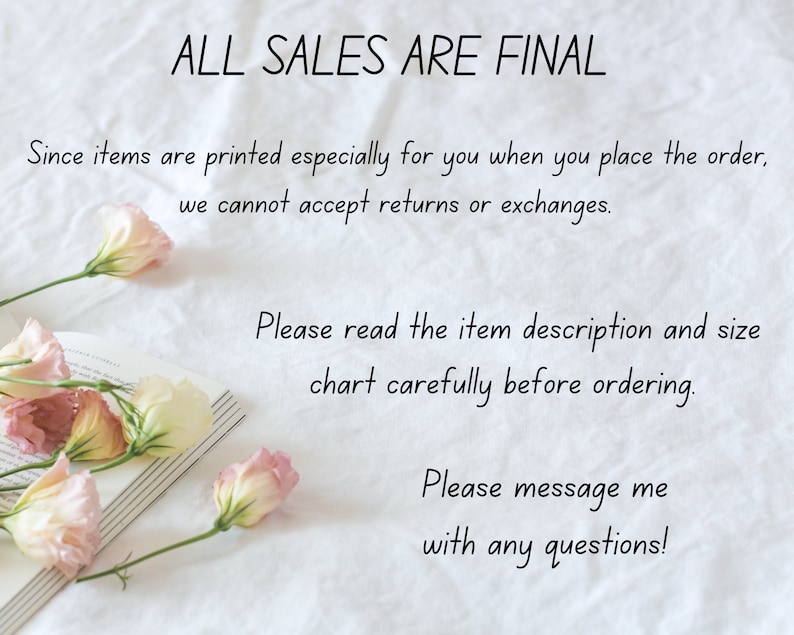 May include: A white background with text that reads "ALL SALES ARE FINAL." The text continues, "Since items are printed especially for you when you place the order, we cannot accept returns or exchanges. Please read the item description and size chart carefully before ordering. Please message me with any questions!"  Pink flowers are arranged on a book in the lower left corner of the image.