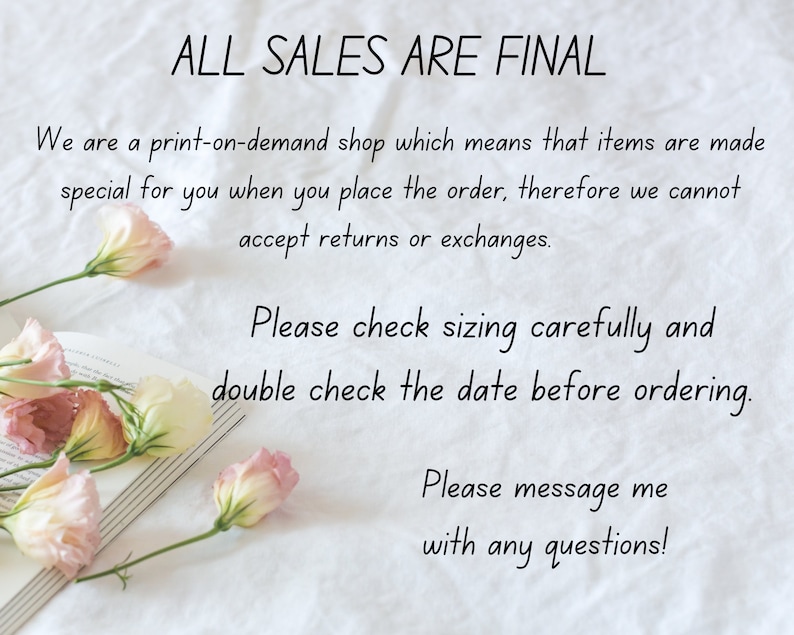 May include: A white background with text that reads "ALL SALES ARE FINAL". The text continues, "We are a print-on-demand shop which means that items are made special for you when you place the order, therefore we cannot accept returns or exchanges. Please check sizing carefully and double check the date before ordering. Please message me with any questions!"  There are pink flowers and a book in the image.