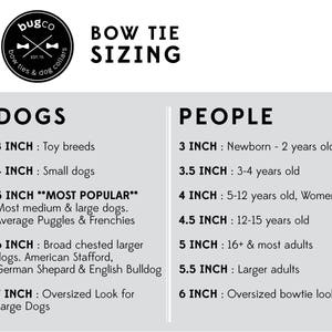 Sizing Chart:

BOW TIE SIZES FOR PEOPLE 
X Small: 3 inches (0 - 2 years)
Small: 3.5 inches (3 - 4 years) 
Small: 4 inches (5 -12 years)
Medium: 5 inches (teenagers & adults)