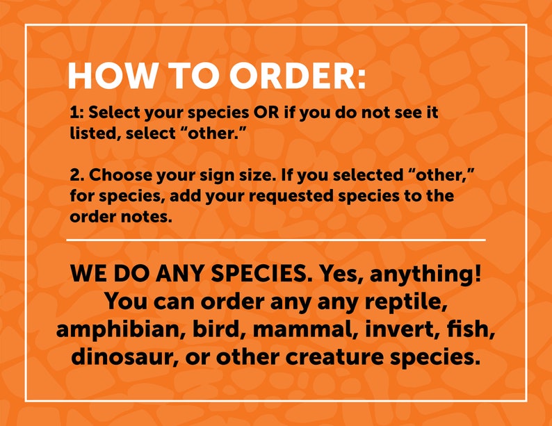 May include: Orange background with white text explaining how to order custom animal signs. The text says "HOW TO ORDER:" followed by instructions on how to select a species or request a custom species. The text also says "WE DO ANY SPECIES. Yes, anything! You can order any any reptile, amphibian, bird, mammal, invert, fish, dinosaur, or other creature species."