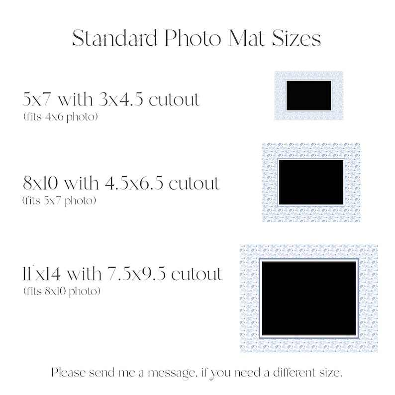 May include: A graphic showing standard photo mat sizes with a white background and blue patterned frames. The text reads "Standard Photo Mat Sizes" and lists the following sizes: 5x7 with 3x4.5 cutout (fits 4x6 photo), 8x10 with 4.5x6.5 cutout (fits 5x7 photo), and 11x14 with 7.5x9.5 cutout (fits 8x10 photo). The text also reads "Please send me a message if you need a different size."