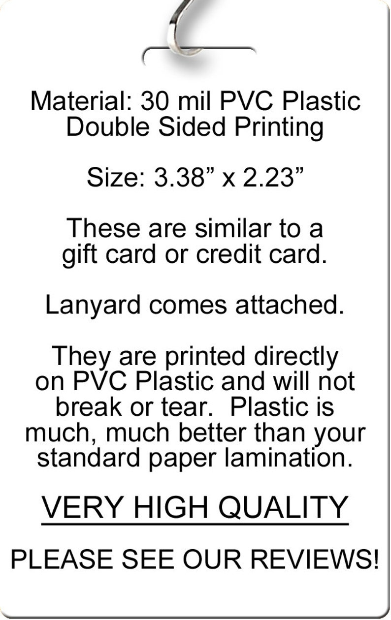 Pu&ograve; includere: Una carta bianca con testo nero che recita "Material: 30 mil PVC Plastic Double Sided Printing", "Size: 3.38" x 2.23"", "These are similar to a gift card or credit card.", "Lanyard comes attached.", "They are printed directly on PVC Plastic and will not break or tear. Plastic is much, much better than your standard paper lamination.", "VERY HIGH QUALITY", "PLEASE SEE OUR REVIEWS!"