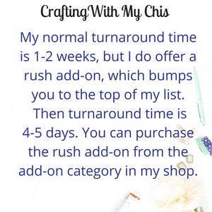 May include: Text on a white background with a blue font that reads "Crafting With My Chis". The text continues with "My normal turnaround time is 1-2 weeks, but I do offer a rush add-on, which bumps you to the top of my list. Then turnaround time is 4-5 days. You can purchase the rush add-on from the add-on category in my shop."