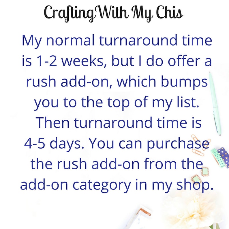 May include: Text on a white background with a blue font that reads "Crafting With My Chis". The text continues with "My normal turnaround time is 1-2 weeks, but I do offer a rush add-on, which bumps you to the top of my list. Then turnaround time is 4-5 days. You can purchase the rush add-on from the add-on category in my shop."