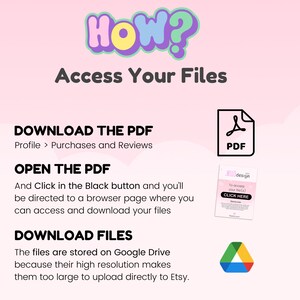 May include: A pink and white graphic with the text "HOW? Access Your Files" in a colorful font. The graphic explains how to download digital files purchased on Etsy. The graphic includes a PDF icon, a Google Drive icon, and the text "Download the PDF", "Open the PDF", and "Download Files".