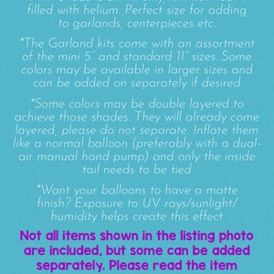 May include: A blue background with white text outlining important information about balloon sizes and how to inflate them. The text reads "THINGS TO KNOW:"  "*Mini 5" size is air-fill only, will not float if filled with helium. Perfect size for adding to garlands, centerpieces etc." "*The Garland kits come with an assortment of the mini 5" and standard 11" sizes. Some colors may be available in larger sizes and can be added on separately if desired" "*Some colors may be double layered to achieve those shades. They will already come layered, please do not separate. Inflate them like a normal balloon (preferably with a dual-air manual hand pump) and only the inside tail needs to be tied" "*Want your balloons to have a matte finish? Exposure to UV rays/sunlight/humidity helps create this effect" "Not all items shown in the listing photo are included, but some can be added separately. Please read the item details section of the listing to find this information and more useful tips!" "THANK YOU!"