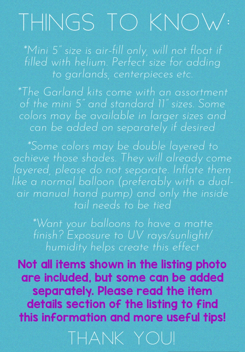 May include: A blue background with white text outlining important information about balloon sizes and how to inflate them. The text reads "THINGS TO KNOW:"  "*Mini 5" size is air-fill only, will not float if filled with helium. Perfect size for adding to garlands, centerpieces etc." "*The Garland kits come with an assortment of the mini 5" and standard 11" sizes. Some colors may be available in larger sizes and can be added on separately if desired" "*Some colors may be double layered to achieve those shades. They will already come layered, please do not separate. Inflate them like a normal balloon (preferably with a dual-air manual hand pump) and only the inside tail needs to be tied" "*Want your balloons to have a matte finish? Exposure to UV rays/sunlight/humidity helps create this effect" "Not all items shown in the listing photo are included, but some can be added separately. Please read the item details section of the listing to find this information and more useful tips!" "THANK YOU!"