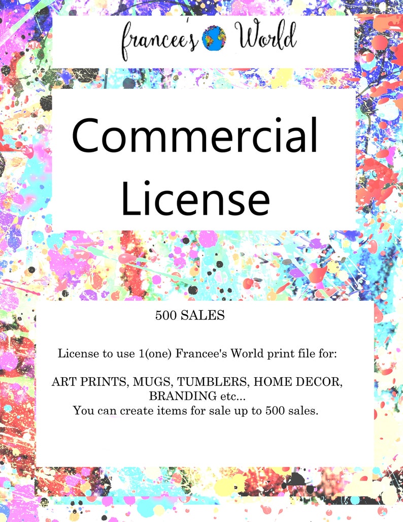 May include: A colorful graphic with the text "francees' World" and "Commercial License" in a white box. The text "500 SALES" is below the box. The text below that reads "License to use 1(one) Francee's World print file for: ART PRINTS, MUGS, TUMBLERS, HOME DECOR, BRANDING etc... You can create items for sale up to 500 sales."