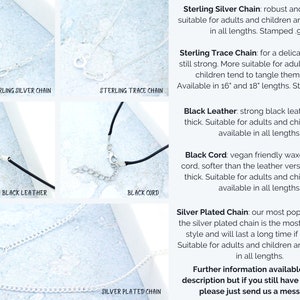 May include: Close-up of five different necklace chains and cords. Sterling silver chain, sterling trace chain, black leather cord, black cord, and silver plated chain.  The text on the image reads: "Sterling Silver Chain: robust and reliable, suitable for adults and children and available in all lengths. Stamped .925 Sterling Trace Chain: for a delicate look but still strong. More suitable for adults because children tend to tangle them easily. Available in 16" and 18" lengths. Stamped .925 Black Leather: strong black leather. 2mm thick. Suitable for adults and children and available in all lengths. Black Cord: vegan friendly waxed cotton cord, softer than the leather version. 1.5mm thick. Suitable for adults and children and available in all lengths. Silver Plated Chain: our most popular choice. the silver plated chain is the most affordable style and will last a long time if kept dry. Suitable for adults and children and available in all lengths. Further information available in the description but if you still have questions please just send us a message :)"