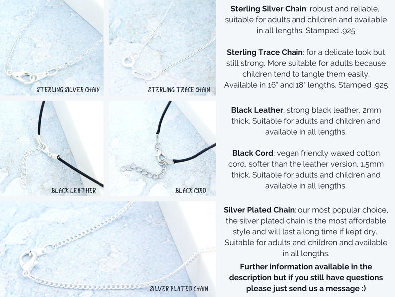 May include: Close-up of five different necklace chains and cords. Sterling silver chain, sterling trace chain, black leather cord, black cord, and silver plated chain.  The text on the image reads: "Sterling Silver Chain: robust and reliable, suitable for adults and children and available in all lengths. Stamped .925 Sterling Trace Chain: for a delicate look but still strong. More suitable for adults because children tend to tangle them easily. Available in 16" and 18" lengths. Stamped .925 Black Leather: strong black leather. 2mm thick. Suitable for adults and children and available in all lengths. Black Cord: vegan friendly waxed cotton cord, softer than the leather version. 1.5mm thick. Suitable for adults and children and available in all lengths. Silver Plated Chain: our most popular choice. the silver plated chain is the most affordable style and will last a long time if kept dry. Suitable for adults and children and available in all lengths. Further information available in the description but if you still have questions please just send us a message :)"