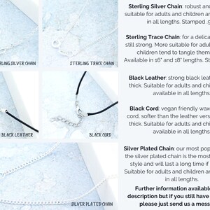 May include: Close-up of five different necklace chains: sterling silver, sterling trace, black leather, black cord, and silver plated. Each chain is shown with a clasp and a description of the chain's material and features. The text reads: "Sterling Silver Chain: robust and reliable, suitable for adults and children and available in all lengths. Stamped .925", "Sterling Trace Chain: for a delicate look but still strong. More suitable for adults because children tend to tangle them easily. Available in 16" and 18" lengths. Stamped .925", "Black Leather: strong black leather. 2mm thick. Suitable for adults and children and available in all lengths.", "Black Cord: vegan friendly waxed cotton cord, softer than the leather version. 1.5mm thick. Suitable for adults and children and available in all lengths.", "Silver Plated Chain: our most popular choice. the silver plated chain is the most affordable style and will last a long time if kept dry. Suitable for adults and children and available in all lengths."