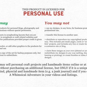 May include: A white background with black text outlining the terms of use for a digital product. The text states that the product is licensed for personal use only. The text also states that the product can be used for personal blogs, photography, and crafts applications without special permission. The text also states that the product can be used in scrapbooking layouts that are submitted to scrapbook or craft related websites and magazines for publications provided proper credit is given to the creator. The text also states that the product can be resized, recolored, or have other graphics added to the product for personal use. The text also states that one copy of the product can be made for backup purposes only, but not with intent to redistribute. The text also states that the product cannot be used for business promotion or professional use. The text also states that the license cannot be transferred to another user. The text also states that the product cannot be distributed or reproduced in any way. The text also states that the product cannot be claimed as one's own or redistributed in any way. The text also states that the product cannot be used to create brushes or tubes. The text also states that personal craft projects and handmade items can be sold online or at local fairs without purchasing an additional license, but only if it is a unique, one of a kind, physical and handmade item (e.g., a junk journal) and if the creator is credited in videos and listings.