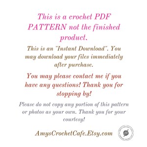 May include: Text on a white background that reads: "This is a crochet PDF PATTERN not the finished product. This is an "Instant Download." You may download your files immediately after purchase. You may please contact me if you have any questions! Thank you for stopping by! Please do not copy any portion of this pattern or photos as your own. Thank you for your courtesy! AmysCrochetCafe.Etsy.com"