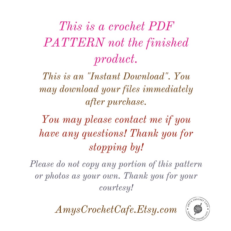 May include: Text on a white background that reads: "This is a crochet PDF PATTERN not the finished product. This is an "Instant Download." You may download your files immediately after purchase. You may please contact me if you have any questions! Thank you for stopping by! Please do not copy any portion of this pattern or photos as your own. Thank you for your courtesy! AmysCrochetCafe.Etsy.com"