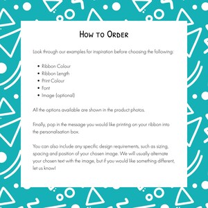 May include: A white rectangular instructional sign with black text on a teal background featuring white geometric shapes. The text reads: How to Order, Look through our examples for inspiration before choosing the following: Ribbon Colour, Ribbon Length, Print Colour, Font, Image (optional). All the options available are shown in the product photos. Finally, pop in the message you would like printing on your ribbon into the personalisation box. You can also include any specific design requirements, such as sizing, spacing and position of your chosen image. We will usually alternate your chosen text with the image, but if you would like something different, let us know!