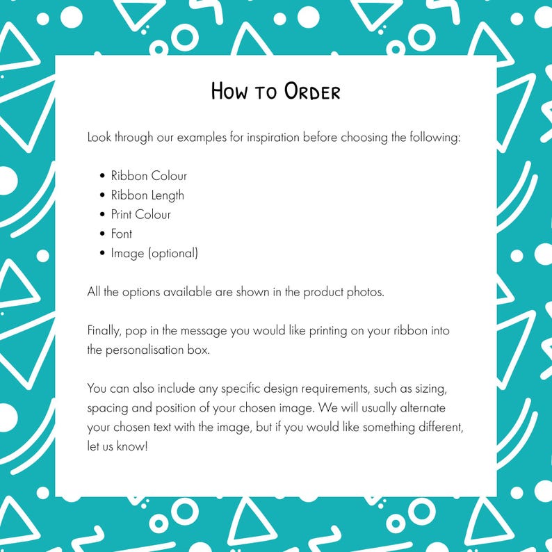 May include: A white rectangular instructional sign with black text on a teal background featuring white geometric shapes. The text reads: How to Order, Look through our examples for inspiration before choosing the following: Ribbon Colour, Ribbon Length, Print Colour, Font, Image (optional). All the options available are shown in the product photos. Finally, pop in the message you would like printing on your ribbon into the personalisation box. You can also include any specific design requirements, such as sizing, spacing and position of your chosen image. We will usually alternate your chosen text with the image, but if you would like something different, let us know!