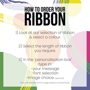 May include: A colorful graphic with instructions on how to order a ribbon. The text reads: "HOW TO ORDER YOUR RIBBON 1) Look at our selection of ribbon & select a colour. 2) Select the length of ribbon you require. 3) In the 'personalisation box' type in: -your message -font selection -image choice (optional) (You can find the font & image options in the photos)"