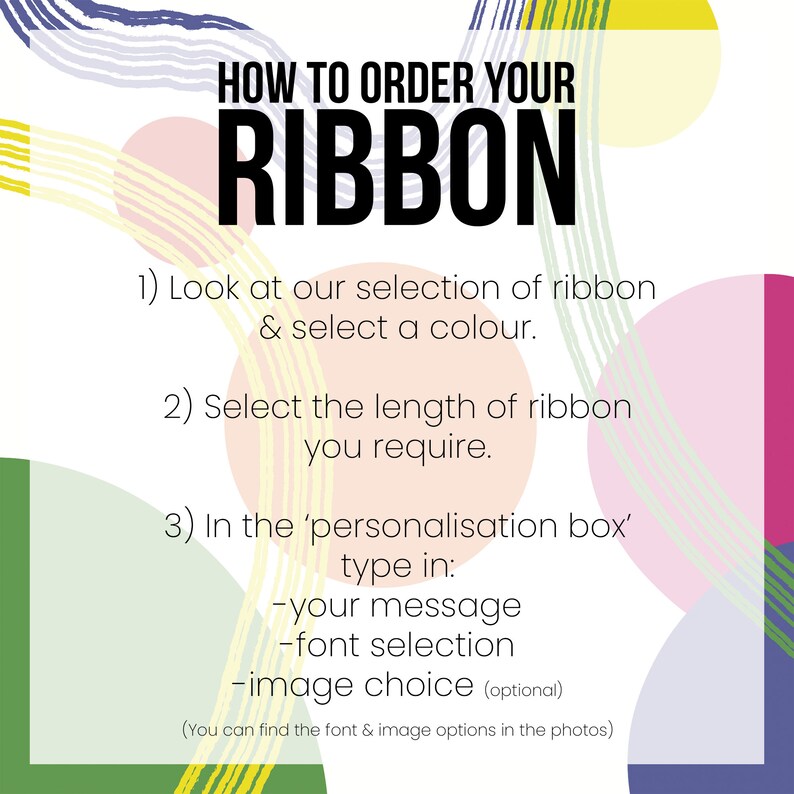 May include: A colorful graphic with instructions on how to order a ribbon. The text reads: "HOW TO ORDER YOUR RIBBON 1) Look at our selection of ribbon & select a colour. 2) Select the length of ribbon you require. 3) In the 'personalisation box' type in: -your message -font selection -image choice (optional) (You can find the font & image options in the photos)"