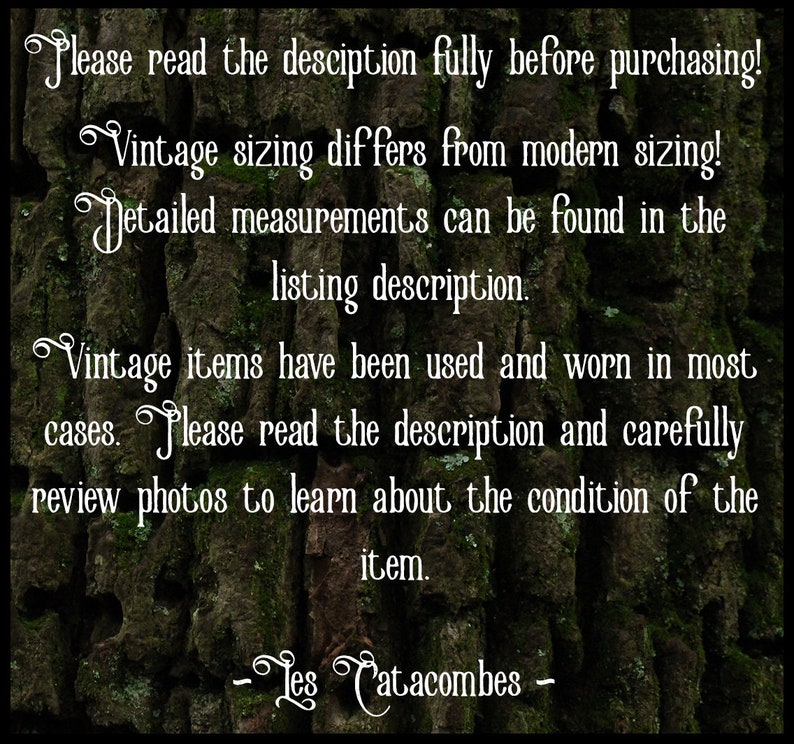 May include: Text on a mossy green background with the words "Please read the description fully before purchasing! Vintage sizing differs from modern sizing! Detailed measurements can be found in the listing description. Vintage items have been used and worn in most cases. Please read the description and carefully review photos to learn about the condition of the item. -Les Catacombes -"