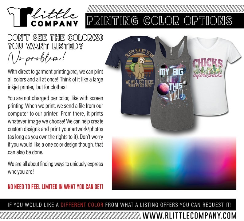 May include: A graphic showing different color options for t-shirts. The text reads "Don't see the color(s) you want listed? No problem!" and "We can print all colors and all at once! Think of it like a large inkjet printer, but for clothes!" The text also reads "If you would like a different color from what a listing offers you can request it!" and "www.rlittlecompany.com".