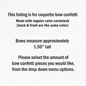 May include: Text on a light background stating: This listing is for coquette bow confetti. Made with regular colour cardstock (back & front are the same colour). Bows measure approximately 3.81 cm tall. Please select the amount of bow confetti pieces you would like, from the drop down menu options.
