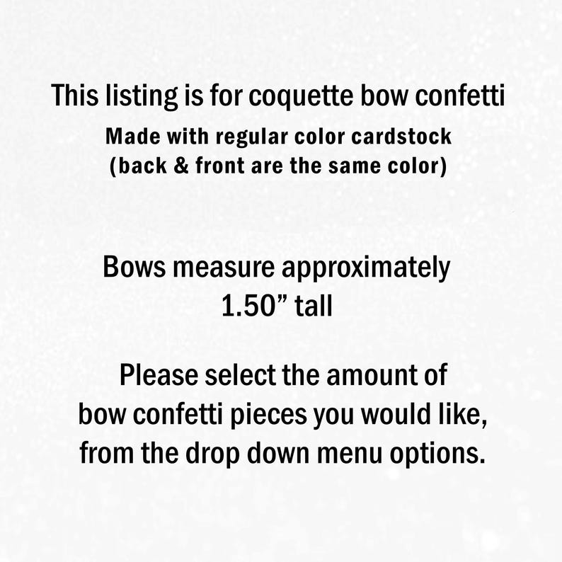 May include: Text on a light background stating: This listing is for coquette bow confetti. Made with regular colour cardstock (back & front are the same colour). Bows measure approximately 3.81 cm tall. Please select the amount of bow confetti pieces you would like, from the drop down menu options.