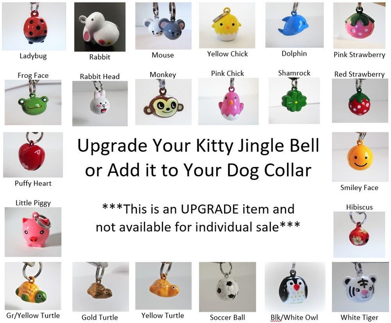 May include: Assortment of colorful jingle bells with various animal and object designs, including a ladybug, rabbit, mouse, yellow chick, dolphin, pink strawberry, frog face, rabbit head, monkey, pink chick, shamrock, red strawberry, puffy heart, little piggy, smiley face, hibiscus, green and yellow turtle, gold turtle, yellow turtle, soccer ball, black and white owl, and white tiger. The text "Upgrade Your Kitty Jingle Bell or Add it to Your Dog Collar" is displayed in the center of the image. The text "***This is an UPGRADE item and not available for individual sale***" is displayed below the center text.