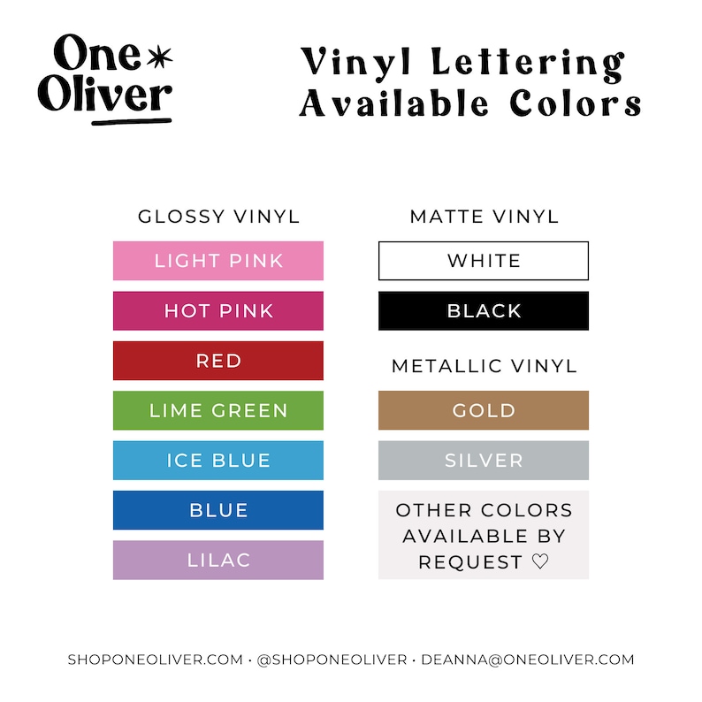 May include: A chart displaying the available vinyl lettering colours for One*Oliver. The colours are categorised into three groups: Glossy Vinyl, Matte Vinyl, and Metallic Vinyl. The colours include light pink, hot pink, red, lime green, ice blue, blue, lilac, white, black, gold, and silver. Other colours are available upon request.
