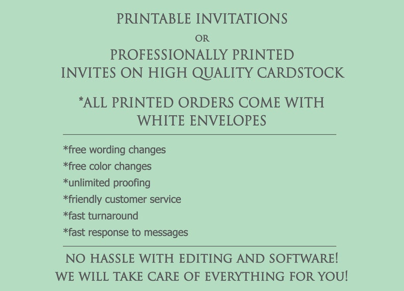 May include: Printable invitations or professionally printed invites on high quality cardstock. All printed orders come with white envelopes. Free wording changes, free color changes, unlimited proofing, friendly customer service, fast turnaround, and fast response to messages. No hassle with editing and software. We will take care of everything for you!