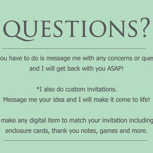 May include: A green background with the text "QUESTIONS?" in a large, dark gray font. The text below reads "*All you have to do is message me with any concerns or questions and I will get back with you ASAP! *I also do custom invitations. Message me your idea and I will make it come to life! *I can make any digital item to match your invitation including signs, enclosure cards, thank you notes, games and more."