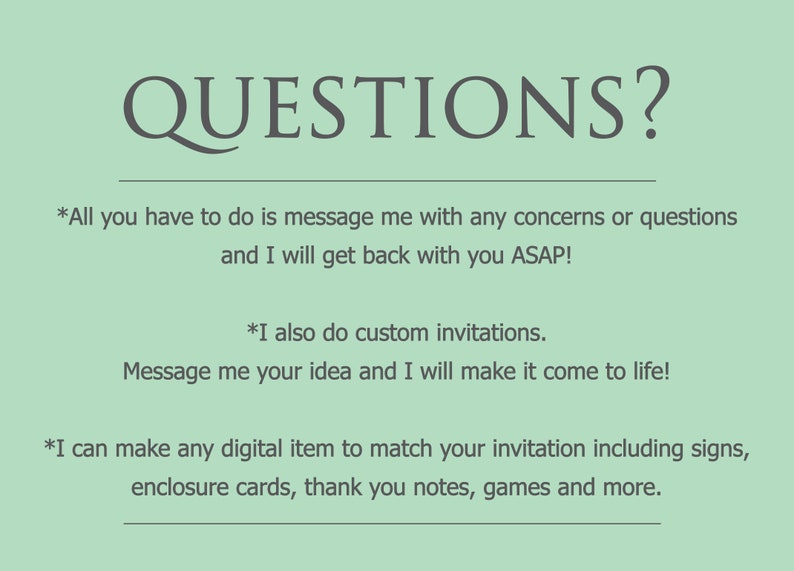 May include: A green background with the text "QUESTIONS?" in a large, dark gray font. The text below reads "*All you have to do is message me with any concerns or questions and I will get back with you ASAP! *I also do custom invitations. Message me your idea and I will make it come to life! *I can make any digital item to match your invitation including signs, enclosure cards, thank you notes, games and more."