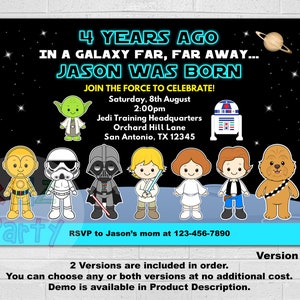 May include: A Star Wars themed birthday party invitation with a black background and colorful cartoon characters. The text reads "4 Years Ago In A Galaxy Far, Far Away... Jason Was Born Join The Force To Celebrate!"  Saturday, 8th August 2:00pm Jedi Training Headquarters Orchard Hill Lane San Antonio, TX 12345 RSVP to Jason's mom at 123-456-7890 Version 1 2 Versions are included in order. You can choose any or both versions at no additional cost. Demo is available in Product Description.