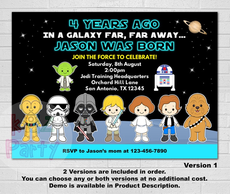 May include: A Star Wars themed birthday party invitation with a black background and colorful cartoon characters. The text reads "4 Years Ago In A Galaxy Far, Far Away... Jason Was Born Join The Force To Celebrate!"  Saturday, 8th August 2:00pm Jedi Training Headquarters Orchard Hill Lane San Antonio, TX 12345 RSVP to Jason's mom at 123-456-7890 Version 1 2 Versions are included in order. You can choose any or both versions at no additional cost. Demo is available in Product Description.