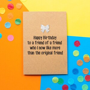 Funny Friend Birthday Card, Funny Birthday Card: Happy Birthday to a friend of a friend that I now like better than the original friend