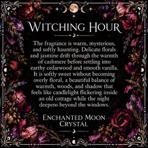 The fragrance is warm, mysterious. and softly haunting. Delicate florals and jasmine drift through the warmth of cashmere before settling into earthy cedarwood and smooth vanilla It is softly sweet without becoming overly floral, a beautiful balance of warmth, woods, and shadow that feels like candlelight flickering inside an old cottage while the night deepens beyond the windows ENCHANTED MOON CRYSTAL