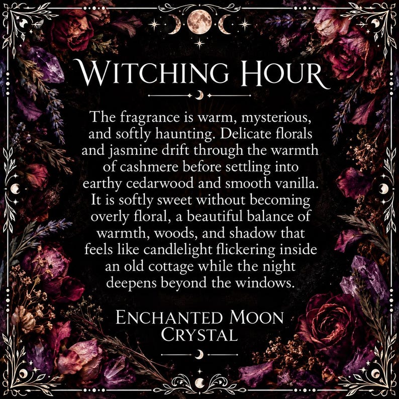 The fragrance is warm, mysterious. and softly haunting. Delicate florals and jasmine drift through the warmth of cashmere before settling into earthy cedarwood and smooth vanilla It is softly sweet without becoming overly floral, a beautiful balance of warmth, woods, and shadow that feels like candlelight flickering inside an old cottage while the night deepens beyond the windows ENCHANTED MOON CRYSTAL