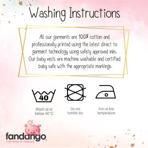 "Washing Instructions all of are garments are 100% cotton and professionally printed using the latest direct to garment technology using safety approved inks. our baby vests are machine washable and certified baby safe with the appropriate markings." under this text there are three icons with the following under them "wash at or below 40 degrees C" " do not tumble dry" and "Iron at low temperature"