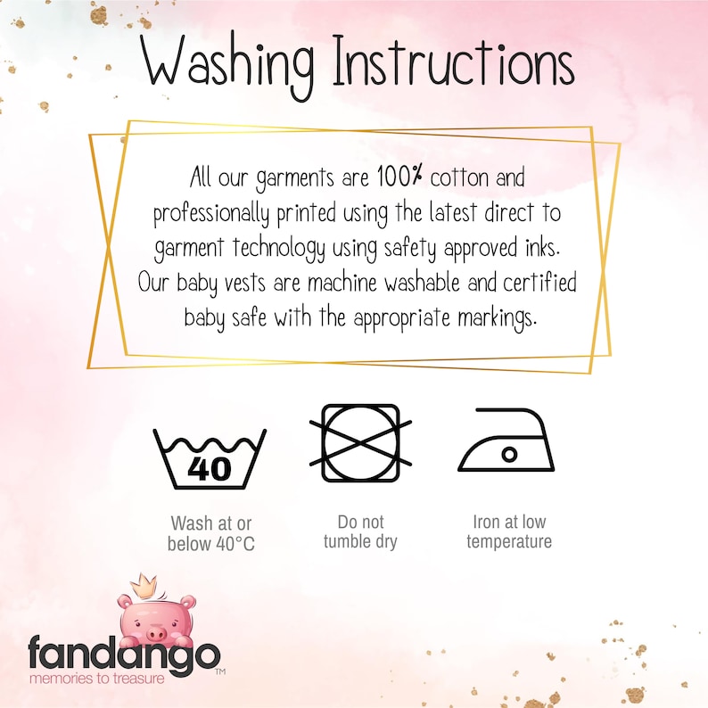 "Washing Instructions all of are garments are 100% cotton and professionally printed using the latest direct to garment technology using safety approved inks. our baby vests are machine washable and certified baby safe with the appropriate markings." under this text there are three icons with the following under them "wash at or below 40 degrees C" " do not tumble dry" and "Iron at low temperature"